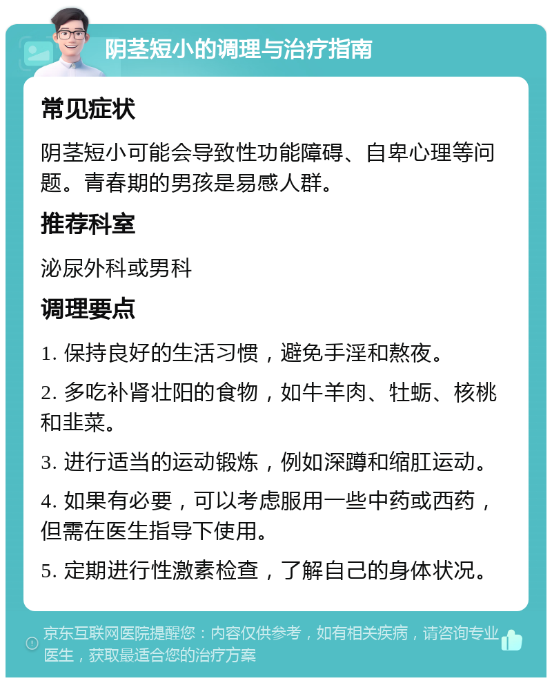 阴茎短小的调理与治疗指南 常见症状 阴茎短小可能会导致性功能障碍、自卑心理等问题。青春期的男孩是易感人群。 推荐科室 泌尿外科或男科 调理要点 1. 保持良好的生活习惯，避免手淫和熬夜。 2. 多吃补肾壮阳的食物，如牛羊肉、牡蛎、核桃和韭菜。 3. 进行适当的运动锻炼，例如深蹲和缩肛运动。 4. 如果有必要，可以考虑服用一些中药或西药，但需在医生指导下使用。 5. 定期进行性激素检查，了解自己的身体状况。