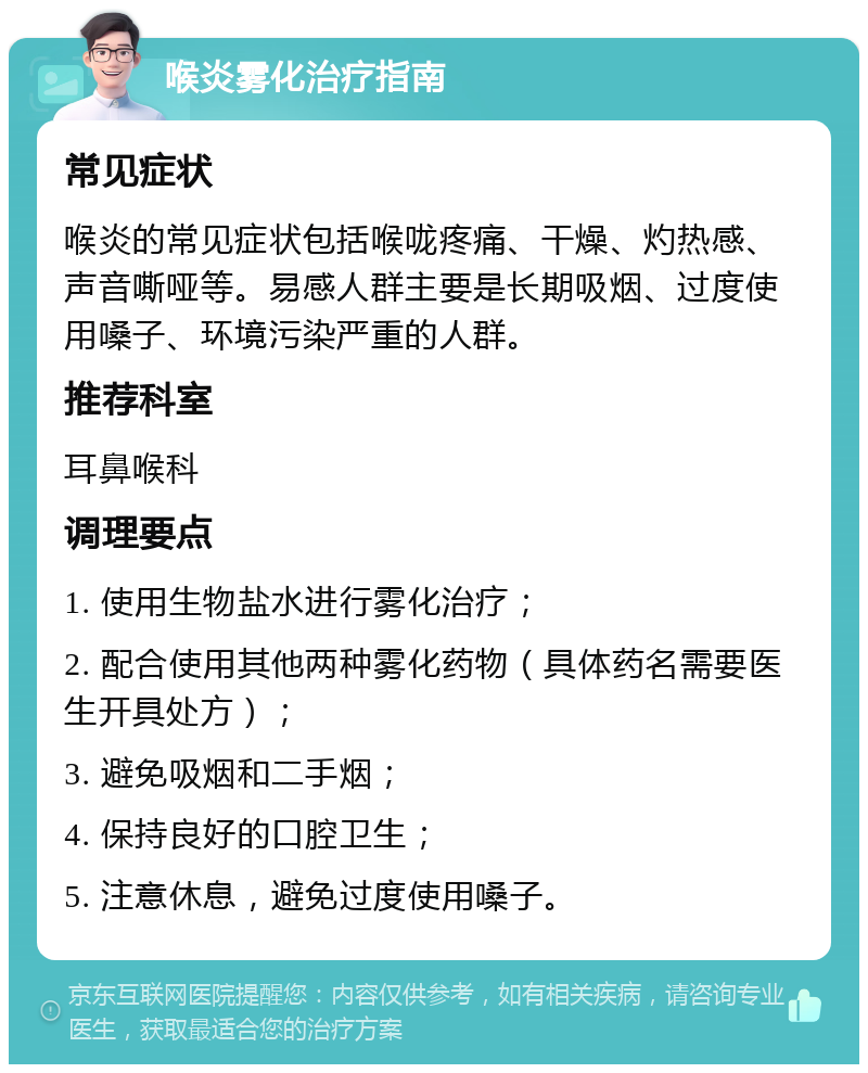 喉炎雾化治疗指南 常见症状 喉炎的常见症状包括喉咙疼痛、干燥、灼热感、声音嘶哑等。易感人群主要是长期吸烟、过度使用嗓子、环境污染严重的人群。 推荐科室 耳鼻喉科 调理要点 1. 使用生物盐水进行雾化治疗； 2. 配合使用其他两种雾化药物（具体药名需要医生开具处方）； 3. 避免吸烟和二手烟； 4. 保持良好的口腔卫生； 5. 注意休息，避免过度使用嗓子。