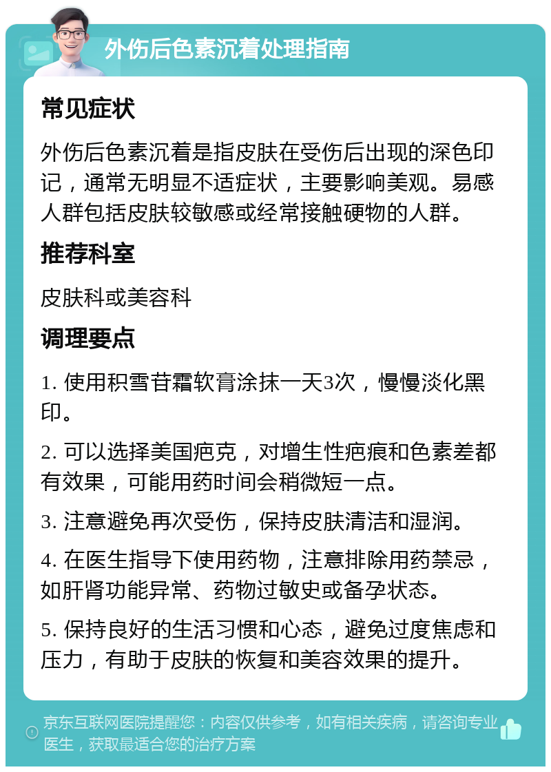 外伤后色素沉着处理指南 常见症状 外伤后色素沉着是指皮肤在受伤后出现的深色印记，通常无明显不适症状，主要影响美观。易感人群包括皮肤较敏感或经常接触硬物的人群。 推荐科室 皮肤科或美容科 调理要点 1. 使用积雪苷霜软膏涂抹一天3次，慢慢淡化黑印。 2. 可以选择美国疤克，对增生性疤痕和色素差都有效果，可能用药时间会稍微短一点。 3. 注意避免再次受伤，保持皮肤清洁和湿润。 4. 在医生指导下使用药物，注意排除用药禁忌，如肝肾功能异常、药物过敏史或备孕状态。 5. 保持良好的生活习惯和心态，避免过度焦虑和压力，有助于皮肤的恢复和美容效果的提升。