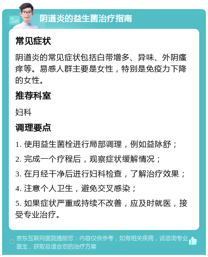 阴道炎的益生菌治疗指南 常见症状 阴道炎的常见症状包括白带增多、异味、外阴瘙痒等。易感人群主要是女性，特别是免疫力下降的女性。 推荐科室 妇科 调理要点 1. 使用益生菌栓进行局部调理，例如益阥舒； 2. 完成一个疗程后，观察症状缓解情况； 3. 在月经干净后进行妇科检查，了解治疗效果； 4. 注意个人卫生，避免交叉感染； 5. 如果症状严重或持续不改善，应及时就医，接受专业治疗。