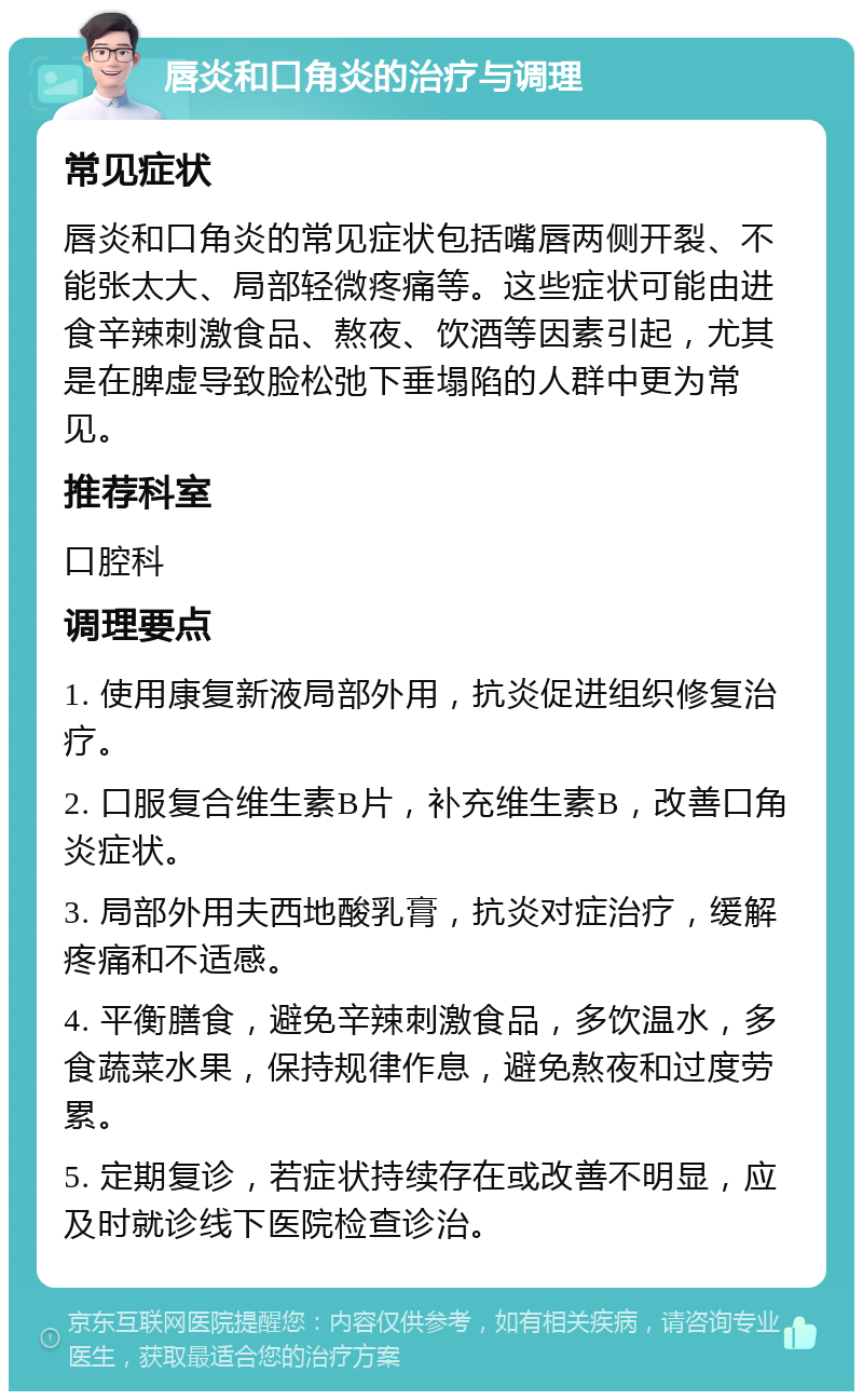 唇炎和口角炎的治疗与调理 常见症状 唇炎和口角炎的常见症状包括嘴唇两侧开裂、不能张太大、局部轻微疼痛等。这些症状可能由进食辛辣刺激食品、熬夜、饮酒等因素引起，尤其是在脾虚导致脸松弛下垂塌陷的人群中更为常见。 推荐科室 口腔科 调理要点 1. 使用康复新液局部外用，抗炎促进组织修复治疗。 2. 口服复合维生素B片，补充维生素B，改善口角炎症状。 3. 局部外用夫西地酸乳膏，抗炎对症治疗，缓解疼痛和不适感。 4. 平衡膳食，避免辛辣刺激食品，多饮温水，多食蔬菜水果，保持规律作息，避免熬夜和过度劳累。 5. 定期复诊，若症状持续存在或改善不明显，应及时就诊线下医院检查诊治。