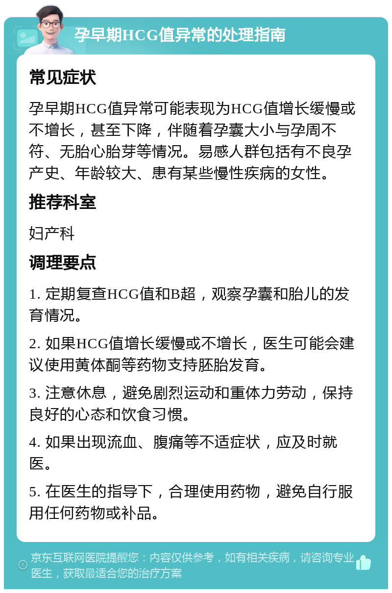 孕早期HCG值异常的处理指南 常见症状 孕早期HCG值异常可能表现为HCG值增长缓慢或不增长，甚至下降，伴随着孕囊大小与孕周不符、无胎心胎芽等情况。易感人群包括有不良孕产史、年龄较大、患有某些慢性疾病的女性。 推荐科室 妇产科 调理要点 1. 定期复查HCG值和B超，观察孕囊和胎儿的发育情况。 2. 如果HCG值增长缓慢或不增长，医生可能会建议使用黄体酮等药物支持胚胎发育。 3. 注意休息，避免剧烈运动和重体力劳动，保持良好的心态和饮食习惯。 4. 如果出现流血、腹痛等不适症状，应及时就医。 5. 在医生的指导下，合理使用药物，避免自行服用任何药物或补品。