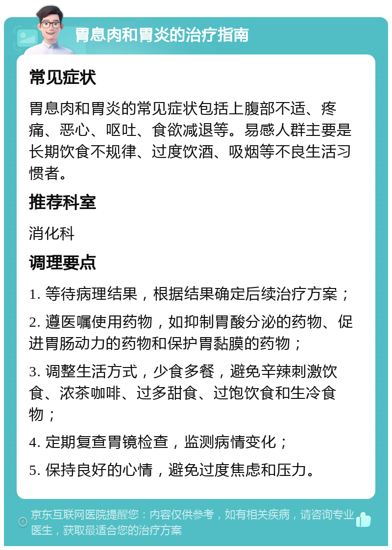 胃息肉和胃炎的治疗指南 常见症状 胃息肉和胃炎的常见症状包括上腹部不适、疼痛、恶心、呕吐、食欲减退等。易感人群主要是长期饮食不规律、过度饮酒、吸烟等不良生活习惯者。 推荐科室 消化科 调理要点 1. 等待病理结果，根据结果确定后续治疗方案； 2. 遵医嘱使用药物，如抑制胃酸分泌的药物、促进胃肠动力的药物和保护胃黏膜的药物； 3. 调整生活方式，少食多餐，避免辛辣刺激饮食、浓茶咖啡、过多甜食、过饱饮食和生冷食物； 4. 定期复查胃镜检查，监测病情变化； 5. 保持良好的心情，避免过度焦虑和压力。