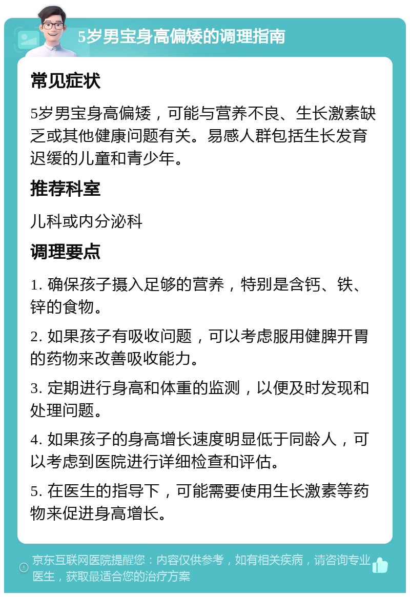 5岁男宝身高偏矮的调理指南 常见症状 5岁男宝身高偏矮，可能与营养不良、生长激素缺乏或其他健康问题有关。易感人群包括生长发育迟缓的儿童和青少年。 推荐科室 儿科或内分泌科 调理要点 1. 确保孩子摄入足够的营养，特别是含钙、铁、锌的食物。 2. 如果孩子有吸收问题，可以考虑服用健脾开胃的药物来改善吸收能力。 3. 定期进行身高和体重的监测，以便及时发现和处理问题。 4. 如果孩子的身高增长速度明显低于同龄人，可以考虑到医院进行详细检查和评估。 5. 在医生的指导下，可能需要使用生长激素等药物来促进身高增长。