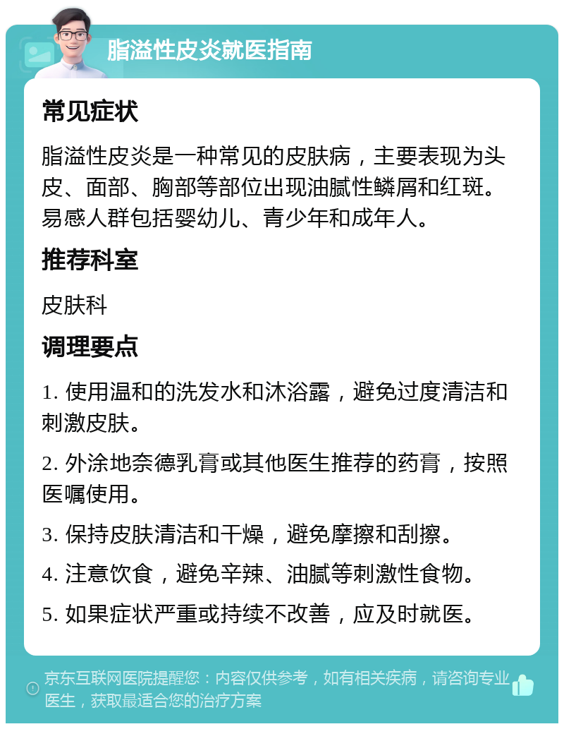 脂溢性皮炎就医指南 常见症状 脂溢性皮炎是一种常见的皮肤病，主要表现为头皮、面部、胸部等部位出现油腻性鳞屑和红斑。易感人群包括婴幼儿、青少年和成年人。 推荐科室 皮肤科 调理要点 1. 使用温和的洗发水和沐浴露，避免过度清洁和刺激皮肤。 2. 外涂地奈德乳膏或其他医生推荐的药膏，按照医嘱使用。 3. 保持皮肤清洁和干燥，避免摩擦和刮擦。 4. 注意饮食，避免辛辣、油腻等刺激性食物。 5. 如果症状严重或持续不改善，应及时就医。