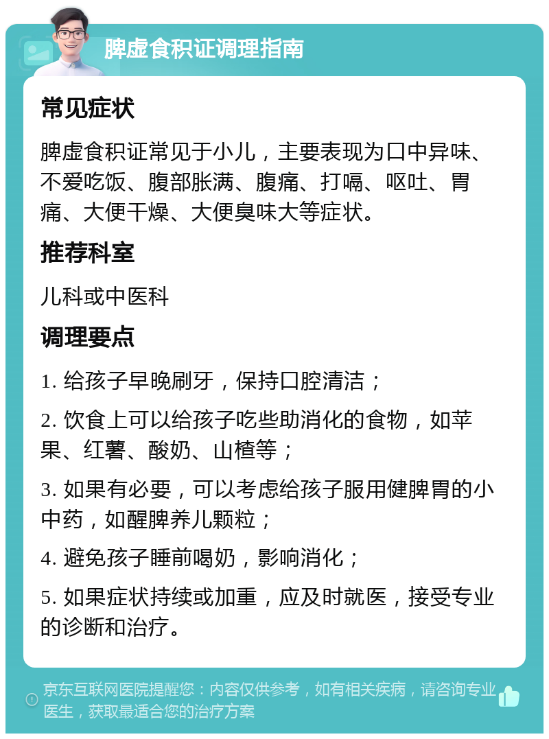 脾虚食积证调理指南 常见症状 脾虚食积证常见于小儿，主要表现为口中异味、不爱吃饭、腹部胀满、腹痛、打嗝、呕吐、胃痛、大便干燥、大便臭味大等症状。 推荐科室 儿科或中医科 调理要点 1. 给孩子早晚刷牙，保持口腔清洁； 2. 饮食上可以给孩子吃些助消化的食物，如苹果、红薯、酸奶、山楂等； 3. 如果有必要，可以考虑给孩子服用健脾胃的小中药，如醒脾养儿颗粒； 4. 避免孩子睡前喝奶，影响消化； 5. 如果症状持续或加重，应及时就医，接受专业的诊断和治疗。