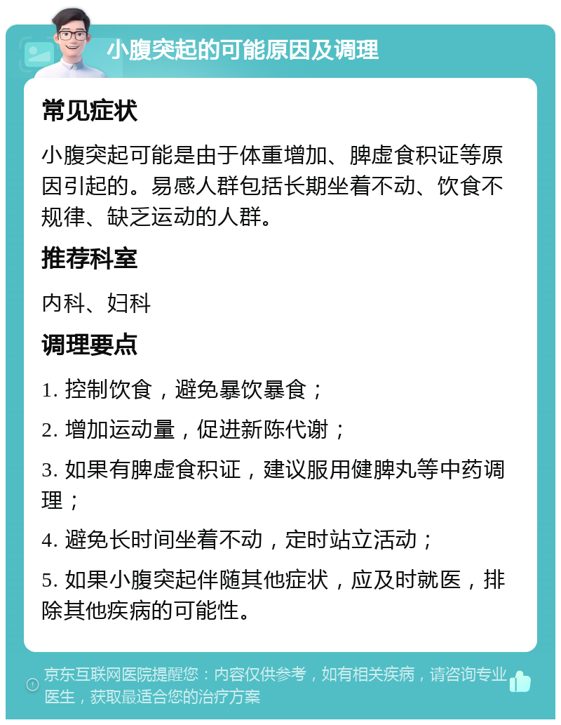 小腹突起的可能原因及调理 常见症状 小腹突起可能是由于体重增加、脾虚食积证等原因引起的。易感人群包括长期坐着不动、饮食不规律、缺乏运动的人群。 推荐科室 内科、妇科 调理要点 1. 控制饮食，避免暴饮暴食； 2. 增加运动量，促进新陈代谢； 3. 如果有脾虚食积证，建议服用健脾丸等中药调理； 4. 避免长时间坐着不动，定时站立活动； 5. 如果小腹突起伴随其他症状，应及时就医，排除其他疾病的可能性。