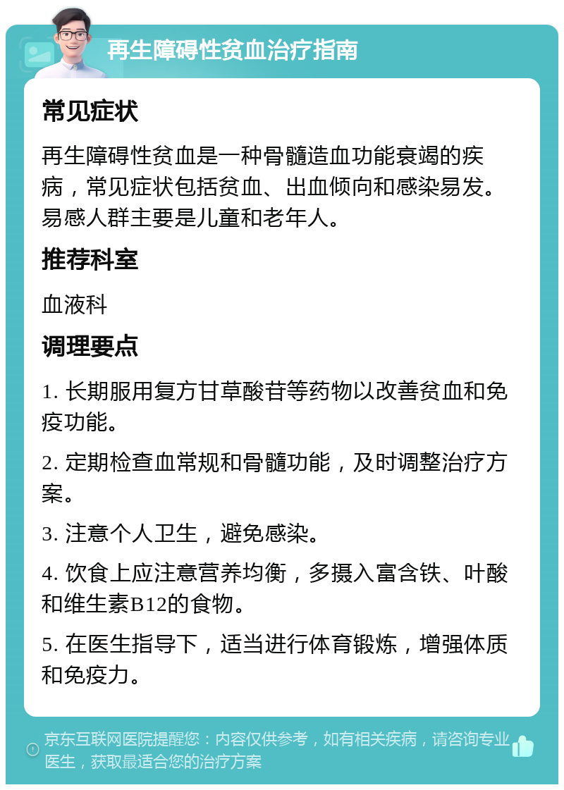 再生障碍性贫血治疗指南 常见症状 再生障碍性贫血是一种骨髓造血功能衰竭的疾病，常见症状包括贫血、出血倾向和感染易发。易感人群主要是儿童和老年人。 推荐科室 血液科 调理要点 1. 长期服用复方甘草酸苷等药物以改善贫血和免疫功能。 2. 定期检查血常规和骨髓功能，及时调整治疗方案。 3. 注意个人卫生，避免感染。 4. 饮食上应注意营养均衡，多摄入富含铁、叶酸和维生素B12的食物。 5. 在医生指导下，适当进行体育锻炼，增强体质和免疫力。