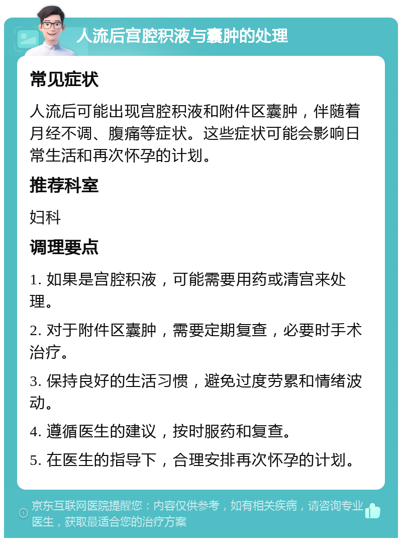 人流后宫腔积液与囊肿的处理 常见症状 人流后可能出现宫腔积液和附件区囊肿，伴随着月经不调、腹痛等症状。这些症状可能会影响日常生活和再次怀孕的计划。 推荐科室 妇科 调理要点 1. 如果是宫腔积液，可能需要用药或清宫来处理。 2. 对于附件区囊肿，需要定期复查，必要时手术治疗。 3. 保持良好的生活习惯，避免过度劳累和情绪波动。 4. 遵循医生的建议，按时服药和复查。 5. 在医生的指导下，合理安排再次怀孕的计划。