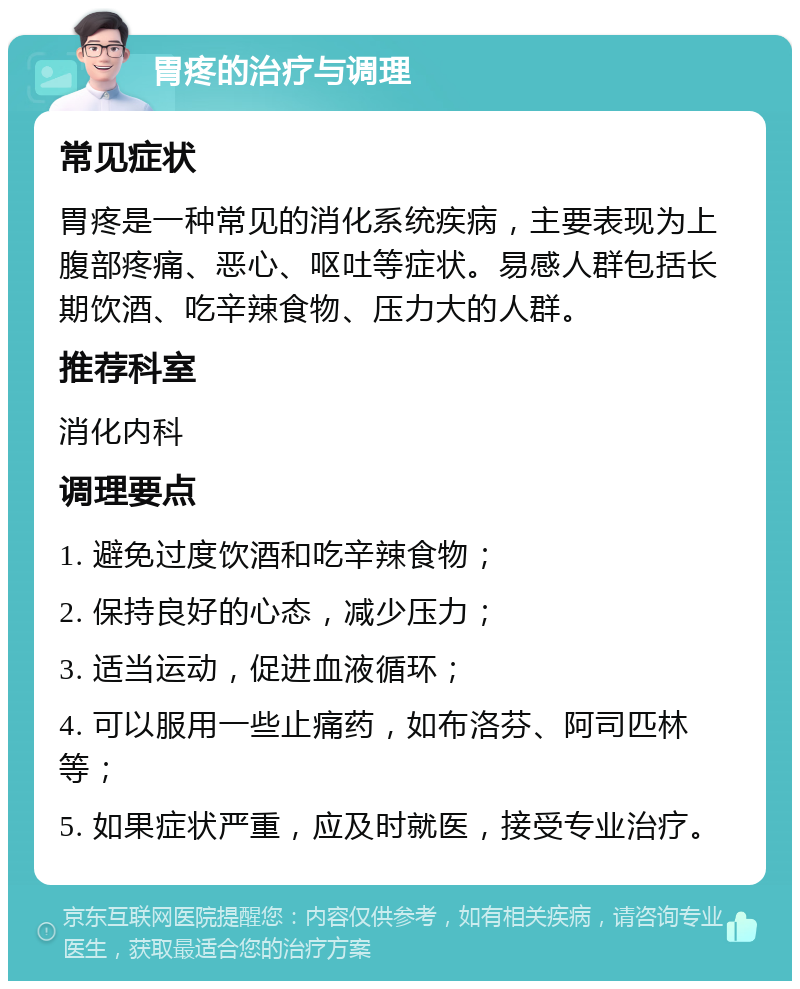 胃疼的治疗与调理 常见症状 胃疼是一种常见的消化系统疾病，主要表现为上腹部疼痛、恶心、呕吐等症状。易感人群包括长期饮酒、吃辛辣食物、压力大的人群。 推荐科室 消化内科 调理要点 1. 避免过度饮酒和吃辛辣食物； 2. 保持良好的心态，减少压力； 3. 适当运动，促进血液循环； 4. 可以服用一些止痛药，如布洛芬、阿司匹林等； 5. 如果症状严重，应及时就医，接受专业治疗。