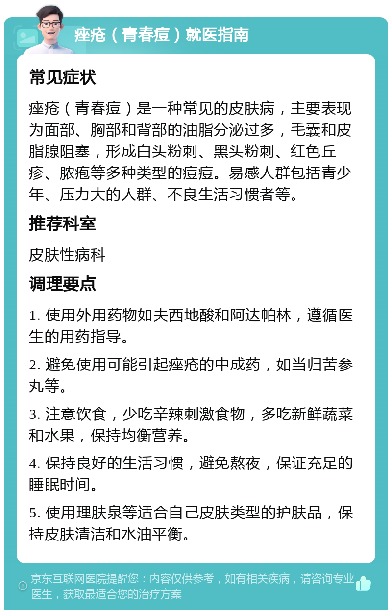 痤疮（青春痘）就医指南 常见症状 痤疮（青春痘）是一种常见的皮肤病，主要表现为面部、胸部和背部的油脂分泌过多，毛囊和皮脂腺阻塞，形成白头粉刺、黑头粉刺、红色丘疹、脓疱等多种类型的痘痘。易感人群包括青少年、压力大的人群、不良生活习惯者等。 推荐科室 皮肤性病科 调理要点 1. 使用外用药物如夫西地酸和阿达帕林，遵循医生的用药指导。 2. 避免使用可能引起痤疮的中成药，如当归苦参丸等。 3. 注意饮食，少吃辛辣刺激食物，多吃新鲜蔬菜和水果，保持均衡营养。 4. 保持良好的生活习惯，避免熬夜，保证充足的睡眠时间。 5. 使用理肤泉等适合自己皮肤类型的护肤品，保持皮肤清洁和水油平衡。