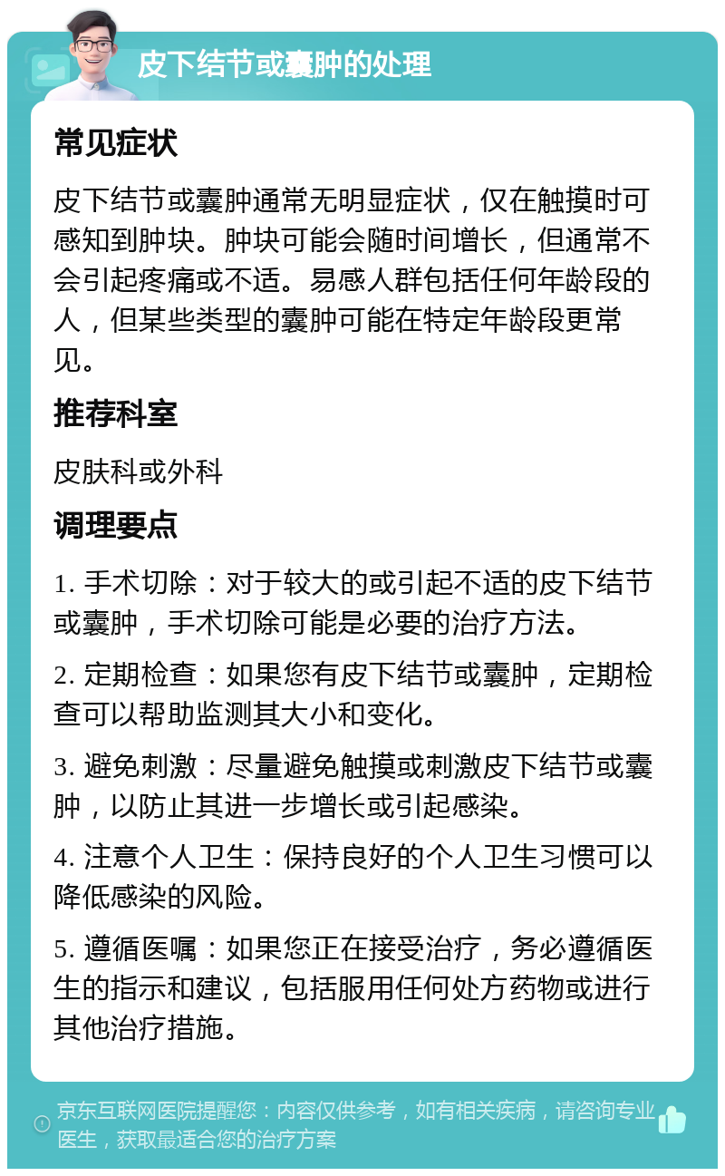 皮下结节或囊肿的处理 常见症状 皮下结节或囊肿通常无明显症状，仅在触摸时可感知到肿块。肿块可能会随时间增长，但通常不会引起疼痛或不适。易感人群包括任何年龄段的人，但某些类型的囊肿可能在特定年龄段更常见。 推荐科室 皮肤科或外科 调理要点 1. 手术切除：对于较大的或引起不适的皮下结节或囊肿，手术切除可能是必要的治疗方法。 2. 定期检查：如果您有皮下结节或囊肿，定期检查可以帮助监测其大小和变化。 3. 避免刺激：尽量避免触摸或刺激皮下结节或囊肿，以防止其进一步增长或引起感染。 4. 注意个人卫生：保持良好的个人卫生习惯可以降低感染的风险。 5. 遵循医嘱：如果您正在接受治疗，务必遵循医生的指示和建议，包括服用任何处方药物或进行其他治疗措施。