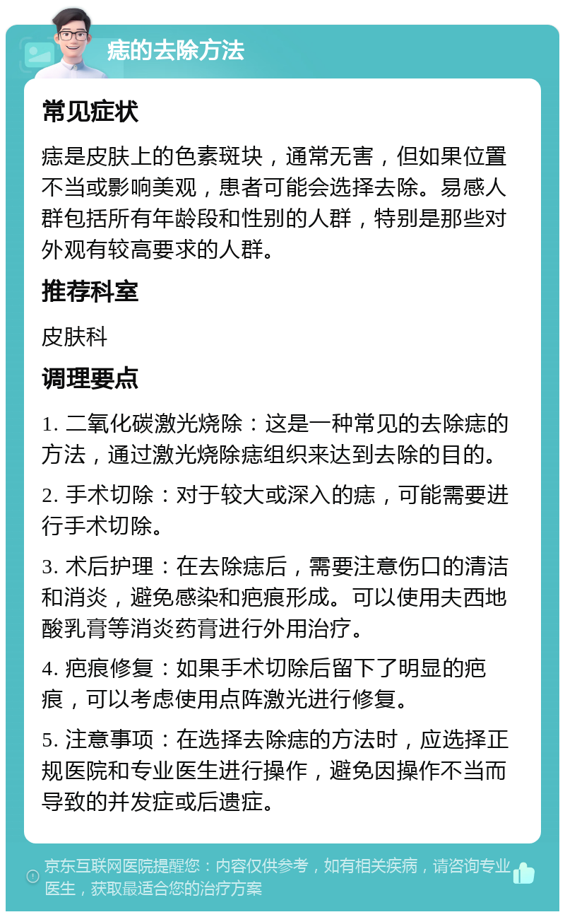 痣的去除方法 常见症状 痣是皮肤上的色素斑块，通常无害，但如果位置不当或影响美观，患者可能会选择去除。易感人群包括所有年龄段和性别的人群，特别是那些对外观有较高要求的人群。 推荐科室 皮肤科 调理要点 1. 二氧化碳激光烧除：这是一种常见的去除痣的方法，通过激光烧除痣组织来达到去除的目的。 2. 手术切除：对于较大或深入的痣，可能需要进行手术切除。 3. 术后护理：在去除痣后，需要注意伤口的清洁和消炎，避免感染和疤痕形成。可以使用夫西地酸乳膏等消炎药膏进行外用治疗。 4. 疤痕修复：如果手术切除后留下了明显的疤痕，可以考虑使用点阵激光进行修复。 5. 注意事项：在选择去除痣的方法时，应选择正规医院和专业医生进行操作，避免因操作不当而导致的并发症或后遗症。