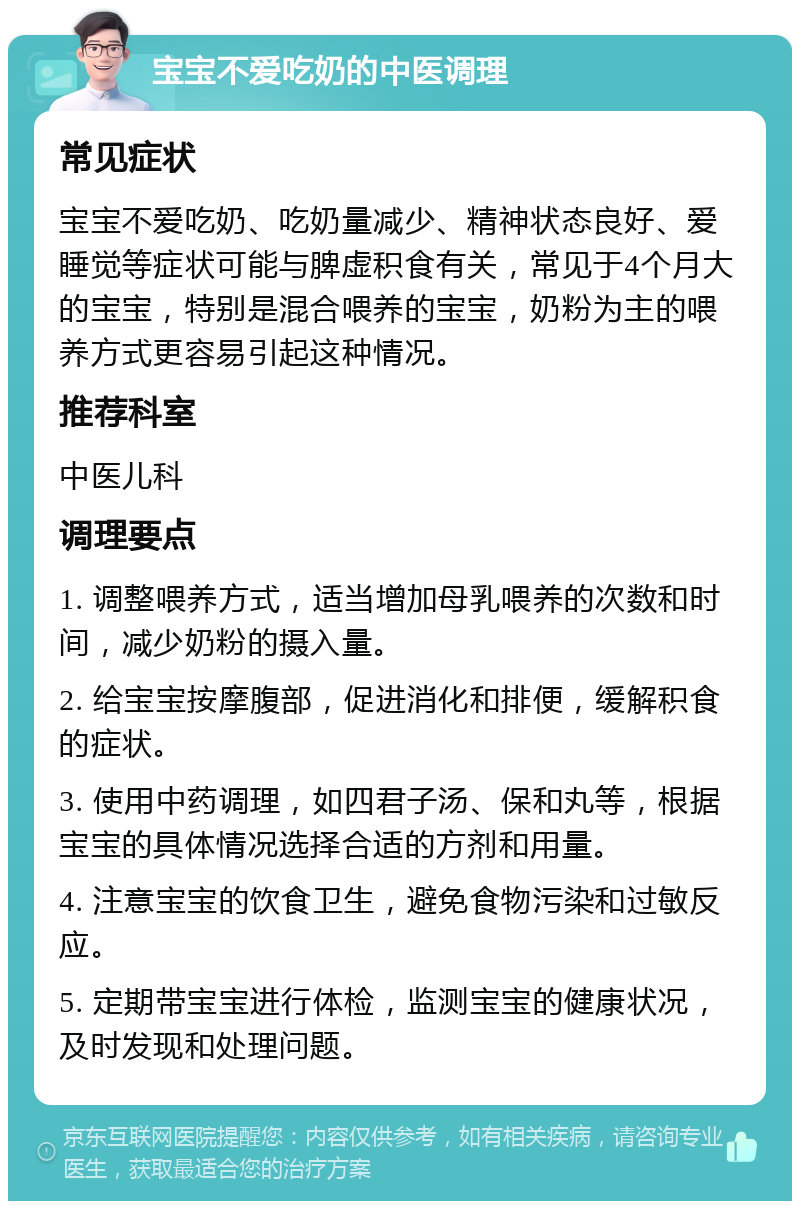 宝宝不爱吃奶的中医调理 常见症状 宝宝不爱吃奶、吃奶量减少、精神状态良好、爱睡觉等症状可能与脾虚积食有关，常见于4个月大的宝宝，特别是混合喂养的宝宝，奶粉为主的喂养方式更容易引起这种情况。 推荐科室 中医儿科 调理要点 1. 调整喂养方式，适当增加母乳喂养的次数和时间，减少奶粉的摄入量。 2. 给宝宝按摩腹部，促进消化和排便，缓解积食的症状。 3. 使用中药调理，如四君子汤、保和丸等，根据宝宝的具体情况选择合适的方剂和用量。 4. 注意宝宝的饮食卫生，避免食物污染和过敏反应。 5. 定期带宝宝进行体检，监测宝宝的健康状况，及时发现和处理问题。