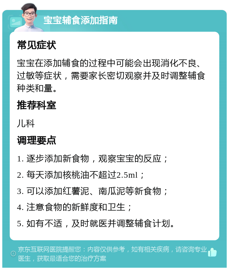 宝宝辅食添加指南 常见症状 宝宝在添加辅食的过程中可能会出现消化不良、过敏等症状，需要家长密切观察并及时调整辅食种类和量。 推荐科室 儿科 调理要点 1. 逐步添加新食物，观察宝宝的反应； 2. 每天添加核桃油不超过2.5ml； 3. 可以添加红薯泥、南瓜泥等新食物； 4. 注意食物的新鲜度和卫生； 5. 如有不适，及时就医并调整辅食计划。