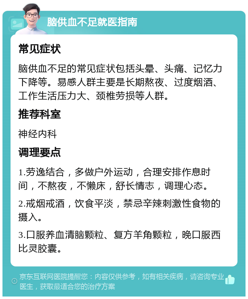 脑供血不足就医指南 常见症状 脑供血不足的常见症状包括头晕、头痛、记忆力下降等。易感人群主要是长期熬夜、过度烟酒、工作生活压力大、颈椎劳损等人群。 推荐科室 神经内科 调理要点 1.劳逸结合，多做户外运动，合理安排作息时间，不熬夜，不懒床，舒长情志，调理心态。 2.戒烟戒酒，饮食平淡，禁忌辛辣刺激性食物的摄入。 3.口服养血清脑颗粒、复方羊角颗粒，晚口服西比灵胶囊。