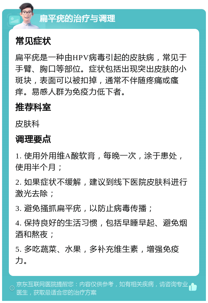 扁平疣的治疗与调理 常见症状 扁平疣是一种由HPV病毒引起的皮肤病，常见于手臂、胸口等部位。症状包括出现突出皮肤的小斑块，表面可以被扣掉，通常不伴随疼痛或瘙痒。易感人群为免疫力低下者。 推荐科室 皮肤科 调理要点 1. 使用外用维A酸软膏，每晚一次，涂于患处，使用半个月； 2. 如果症状不缓解，建议到线下医院皮肤科进行激光去除； 3. 避免搔抓扁平疣，以防止病毒传播； 4. 保持良好的生活习惯，包括早睡早起、避免烟酒和熬夜； 5. 多吃蔬菜、水果，多补充维生素，增强免疫力。