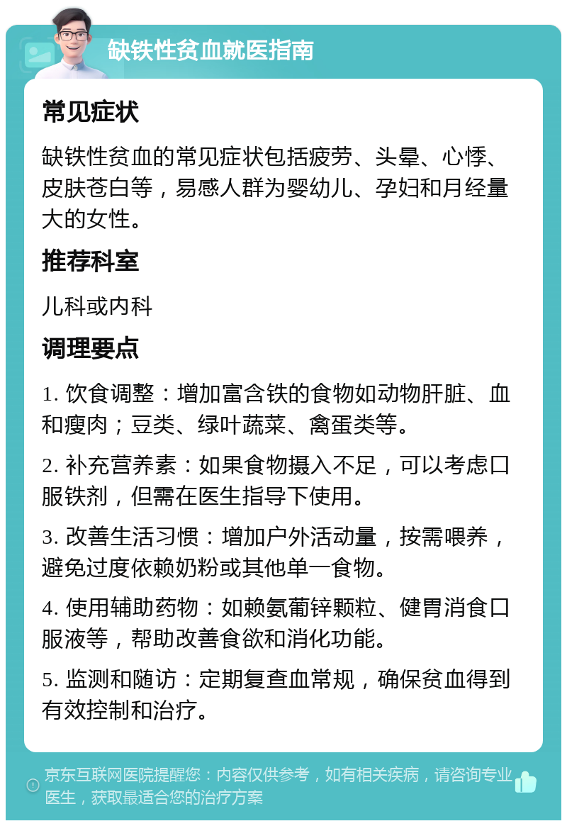 缺铁性贫血就医指南 常见症状 缺铁性贫血的常见症状包括疲劳、头晕、心悸、皮肤苍白等，易感人群为婴幼儿、孕妇和月经量大的女性。 推荐科室 儿科或内科 调理要点 1. 饮食调整：增加富含铁的食物如动物肝脏、血和瘦肉；豆类、绿叶蔬菜、禽蛋类等。 2. 补充营养素：如果食物摄入不足，可以考虑口服铁剂，但需在医生指导下使用。 3. 改善生活习惯：增加户外活动量，按需喂养，避免过度依赖奶粉或其他单一食物。 4. 使用辅助药物：如赖氨葡锌颗粒、健胃消食口服液等，帮助改善食欲和消化功能。 5. 监测和随访：定期复查血常规，确保贫血得到有效控制和治疗。