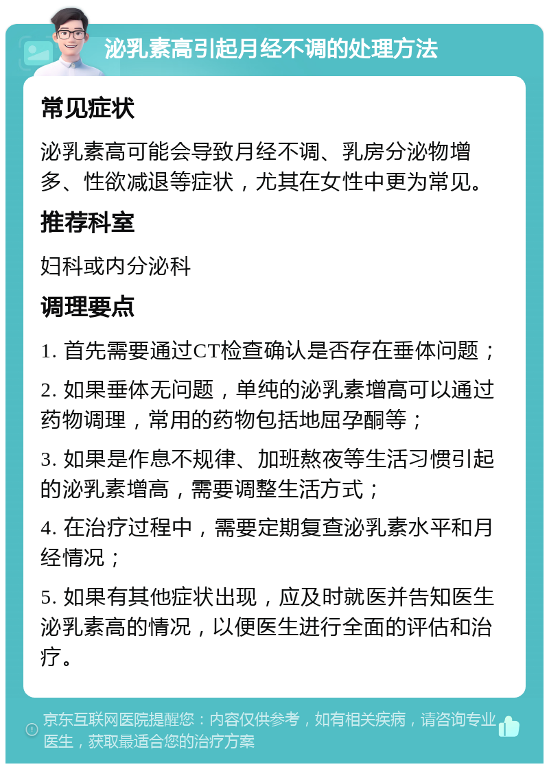 泌乳素高引起月经不调的处理方法 常见症状 泌乳素高可能会导致月经不调、乳房分泌物增多、性欲减退等症状，尤其在女性中更为常见。 推荐科室 妇科或内分泌科 调理要点 1. 首先需要通过CT检查确认是否存在垂体问题； 2. 如果垂体无问题，单纯的泌乳素增高可以通过药物调理，常用的药物包括地屈孕酮等； 3. 如果是作息不规律、加班熬夜等生活习惯引起的泌乳素增高，需要调整生活方式； 4. 在治疗过程中，需要定期复查泌乳素水平和月经情况； 5. 如果有其他症状出现，应及时就医并告知医生泌乳素高的情况，以便医生进行全面的评估和治疗。