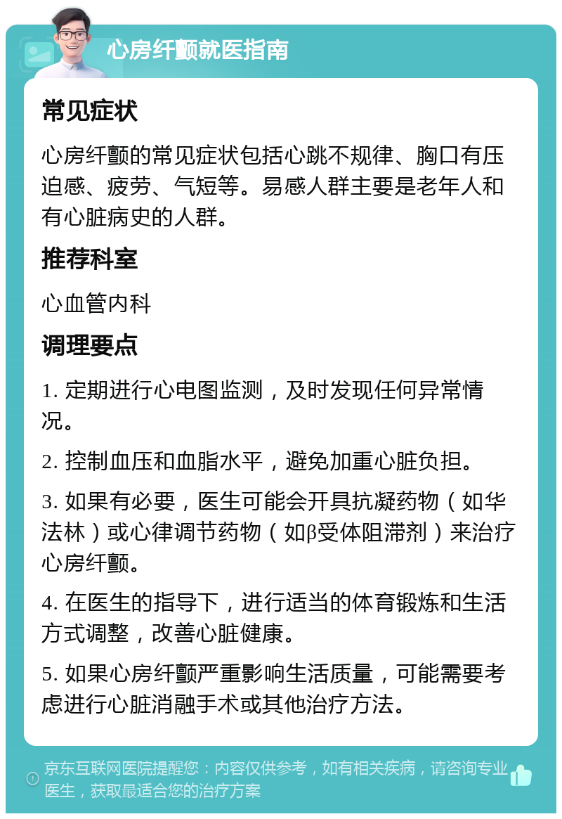 心房纤颤就医指南 常见症状 心房纤颤的常见症状包括心跳不规律、胸口有压迫感、疲劳、气短等。易感人群主要是老年人和有心脏病史的人群。 推荐科室 心血管内科 调理要点 1. 定期进行心电图监测，及时发现任何异常情况。 2. 控制血压和血脂水平，避免加重心脏负担。 3. 如果有必要，医生可能会开具抗凝药物（如华法林）或心律调节药物（如β受体阻滞剂）来治疗心房纤颤。 4. 在医生的指导下，进行适当的体育锻炼和生活方式调整，改善心脏健康。 5. 如果心房纤颤严重影响生活质量，可能需要考虑进行心脏消融手术或其他治疗方法。