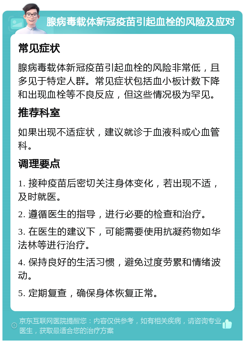 腺病毒载体新冠疫苗引起血栓的风险及应对 常见症状 腺病毒载体新冠疫苗引起血栓的风险非常低，且多见于特定人群。常见症状包括血小板计数下降和出现血栓等不良反应，但这些情况极为罕见。 推荐科室 如果出现不适症状，建议就诊于血液科或心血管科。 调理要点 1. 接种疫苗后密切关注身体变化，若出现不适，及时就医。 2. 遵循医生的指导，进行必要的检查和治疗。 3. 在医生的建议下，可能需要使用抗凝药物如华法林等进行治疗。 4. 保持良好的生活习惯，避免过度劳累和情绪波动。 5. 定期复查，确保身体恢复正常。