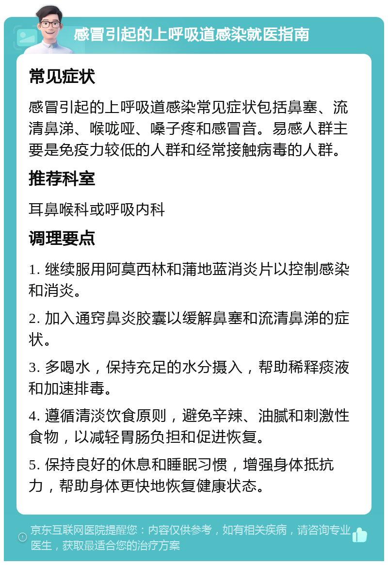 感冒引起的上呼吸道感染就医指南 常见症状 感冒引起的上呼吸道感染常见症状包括鼻塞、流清鼻涕、喉咙哑、嗓子疼和感冒音。易感人群主要是免疫力较低的人群和经常接触病毒的人群。 推荐科室 耳鼻喉科或呼吸内科 调理要点 1. 继续服用阿莫西林和蒲地蓝消炎片以控制感染和消炎。 2. 加入通窍鼻炎胶囊以缓解鼻塞和流清鼻涕的症状。 3. 多喝水，保持充足的水分摄入，帮助稀释痰液和加速排毒。 4. 遵循清淡饮食原则，避免辛辣、油腻和刺激性食物，以减轻胃肠负担和促进恢复。 5. 保持良好的休息和睡眠习惯，增强身体抵抗力，帮助身体更快地恢复健康状态。