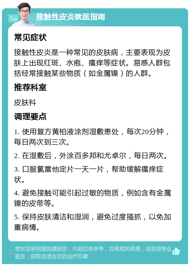 接触性皮炎就医指南 常见症状 接触性皮炎是一种常见的皮肤病，主要表现为皮肤上出现红斑、水疱、瘙痒等症状。易感人群包括经常接触某些物质（如金属镍）的人群。 推荐科室 皮肤科 调理要点 1. 使用复方黄柏液涂剂湿敷患处，每次20分钟，每日两次到三次。 2. 在湿敷后，外涂百多邦和尤卓尔，每日两次。 3. 口服氯雷他定片一天一片，帮助缓解瘙痒症状。 4. 避免接触可能引起过敏的物质，例如含有金属镍的皮带等。 5. 保持皮肤清洁和湿润，避免过度搔抓，以免加重病情。