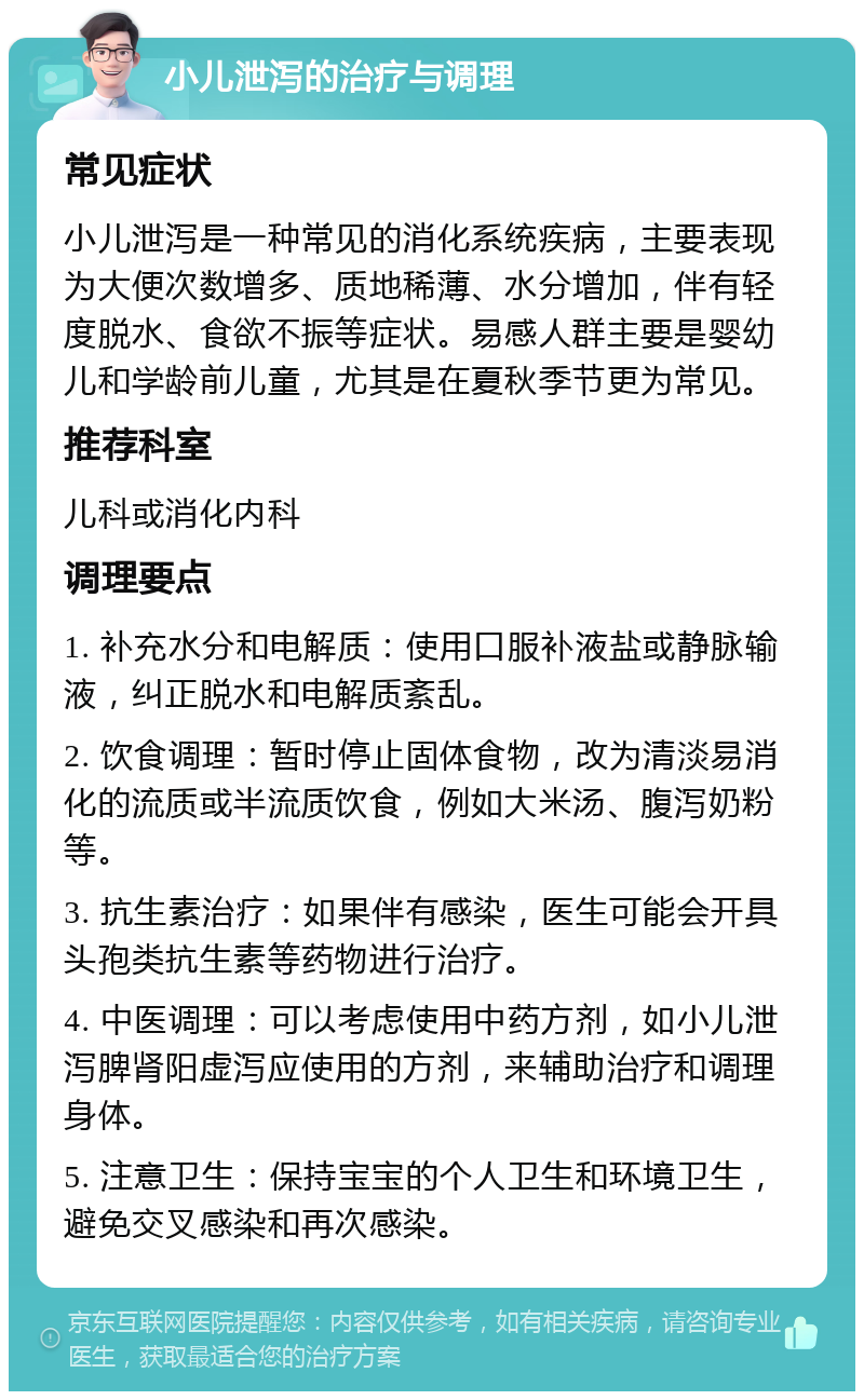 小儿泄泻的治疗与调理 常见症状 小儿泄泻是一种常见的消化系统疾病，主要表现为大便次数增多、质地稀薄、水分增加，伴有轻度脱水、食欲不振等症状。易感人群主要是婴幼儿和学龄前儿童，尤其是在夏秋季节更为常见。 推荐科室 儿科或消化内科 调理要点 1. 补充水分和电解质：使用口服补液盐或静脉输液，纠正脱水和电解质紊乱。 2. 饮食调理：暂时停止固体食物，改为清淡易消化的流质或半流质饮食，例如大米汤、腹泻奶粉等。 3. 抗生素治疗：如果伴有感染，医生可能会开具头孢类抗生素等药物进行治疗。 4. 中医调理：可以考虑使用中药方剂，如小儿泄泻脾肾阳虚泻应使用的方剂，来辅助治疗和调理身体。 5. 注意卫生：保持宝宝的个人卫生和环境卫生，避免交叉感染和再次感染。