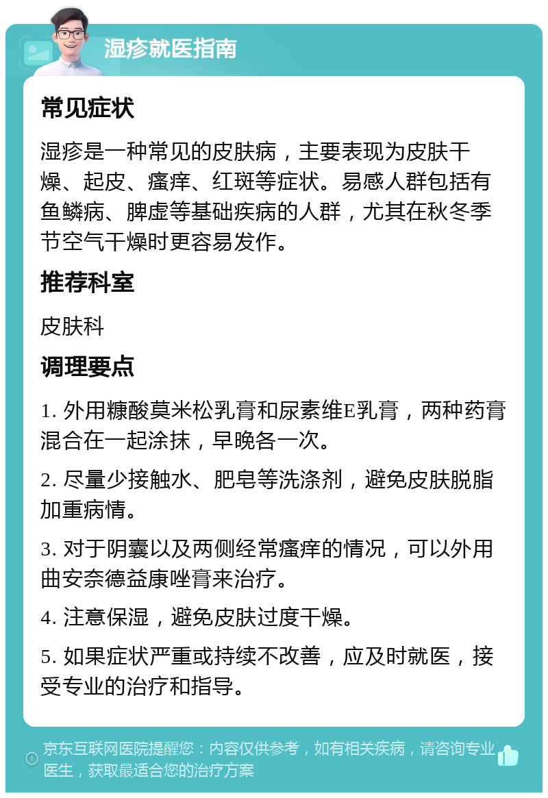 湿疹就医指南 常见症状 湿疹是一种常见的皮肤病，主要表现为皮肤干燥、起皮、瘙痒、红斑等症状。易感人群包括有鱼鳞病、脾虚等基础疾病的人群，尤其在秋冬季节空气干燥时更容易发作。 推荐科室 皮肤科 调理要点 1. 外用糠酸莫米松乳膏和尿素维E乳膏，两种药膏混合在一起涂抹，早晚各一次。 2. 尽量少接触水、肥皂等洗涤剂，避免皮肤脱脂加重病情。 3. 对于阴囊以及两侧经常瘙痒的情况，可以外用曲安奈德益康唑膏来治疗。 4. 注意保湿，避免皮肤过度干燥。 5. 如果症状严重或持续不改善，应及时就医，接受专业的治疗和指导。