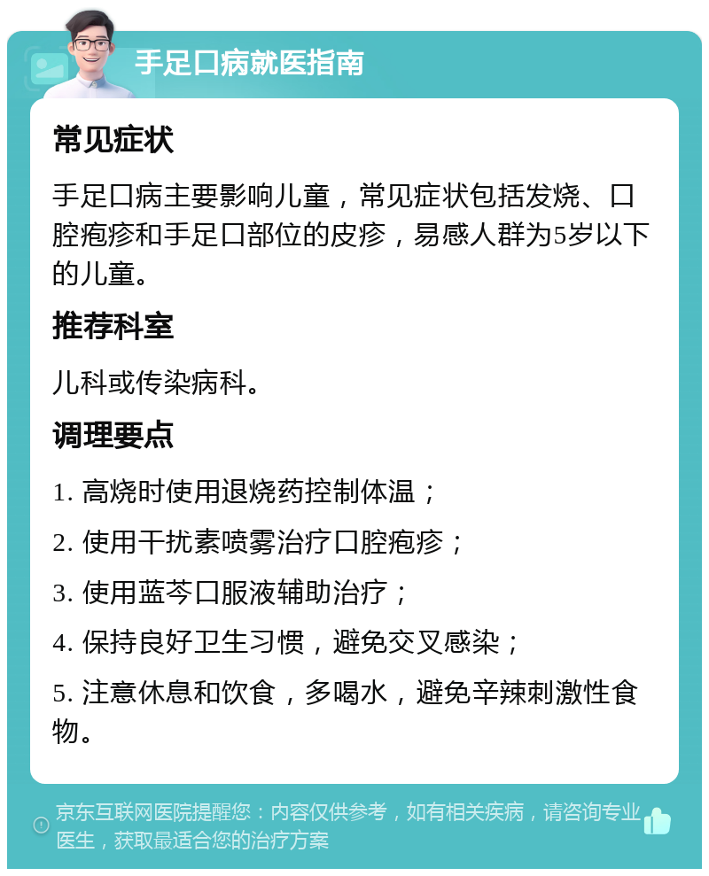 手足口病就医指南 常见症状 手足口病主要影响儿童，常见症状包括发烧、口腔疱疹和手足口部位的皮疹，易感人群为5岁以下的儿童。 推荐科室 儿科或传染病科。 调理要点 1. 高烧时使用退烧药控制体温； 2. 使用干扰素喷雾治疗口腔疱疹； 3. 使用蓝芩口服液辅助治疗； 4. 保持良好卫生习惯，避免交叉感染； 5. 注意休息和饮食，多喝水，避免辛辣刺激性食物。