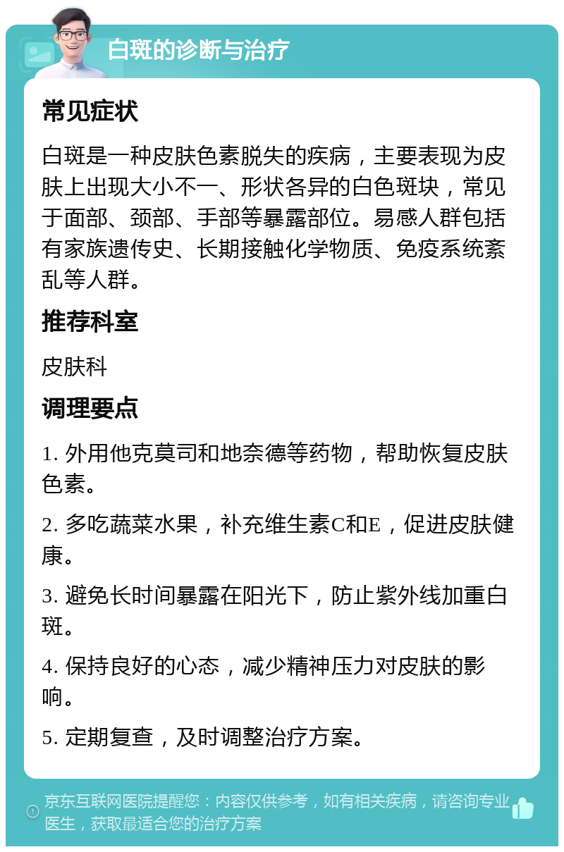 白斑的诊断与治疗 常见症状 白斑是一种皮肤色素脱失的疾病，主要表现为皮肤上出现大小不一、形状各异的白色斑块，常见于面部、颈部、手部等暴露部位。易感人群包括有家族遗传史、长期接触化学物质、免疫系统紊乱等人群。 推荐科室 皮肤科 调理要点 1. 外用他克莫司和地奈德等药物，帮助恢复皮肤色素。 2. 多吃蔬菜水果，补充维生素C和E，促进皮肤健康。 3. 避免长时间暴露在阳光下，防止紫外线加重白斑。 4. 保持良好的心态，减少精神压力对皮肤的影响。 5. 定期复查，及时调整治疗方案。