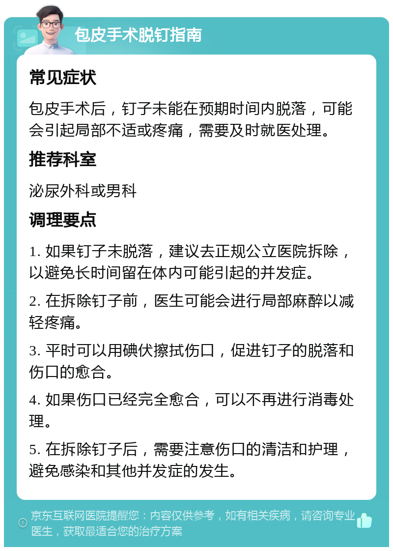 包皮手术脱钉指南 常见症状 包皮手术后，钉子未能在预期时间内脱落，可能会引起局部不适或疼痛，需要及时就医处理。 推荐科室 泌尿外科或男科 调理要点 1. 如果钉子未脱落，建议去正规公立医院拆除，以避免长时间留在体内可能引起的并发症。 2. 在拆除钉子前，医生可能会进行局部麻醉以减轻疼痛。 3. 平时可以用碘伏擦拭伤口，促进钉子的脱落和伤口的愈合。 4. 如果伤口已经完全愈合，可以不再进行消毒处理。 5. 在拆除钉子后，需要注意伤口的清洁和护理，避免感染和其他并发症的发生。