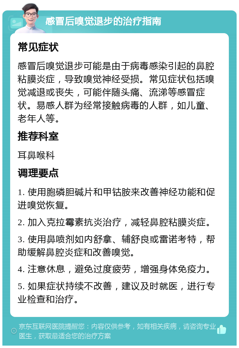 感冒后嗅觉退步的治疗指南 常见症状 感冒后嗅觉退步可能是由于病毒感染引起的鼻腔粘膜炎症，导致嗅觉神经受损。常见症状包括嗅觉减退或丧失，可能伴随头痛、流涕等感冒症状。易感人群为经常接触病毒的人群，如儿童、老年人等。 推荐科室 耳鼻喉科 调理要点 1. 使用胞磷胆碱片和甲钴胺来改善神经功能和促进嗅觉恢复。 2. 加入克拉霉素抗炎治疗，减轻鼻腔粘膜炎症。 3. 使用鼻喷剂如内舒拿、辅舒良或雷诺考特，帮助缓解鼻腔炎症和改善嗅觉。 4. 注意休息，避免过度疲劳，增强身体免疫力。 5. 如果症状持续不改善，建议及时就医，进行专业检查和治疗。