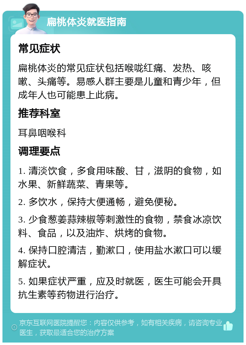 扁桃体炎就医指南 常见症状 扁桃体炎的常见症状包括喉咙红痛、发热、咳嗽、头痛等。易感人群主要是儿童和青少年，但成年人也可能患上此病。 推荐科室 耳鼻咽喉科 调理要点 1. 清淡饮食，多食用味酸、甘，滋阴的食物，如水果、新鲜蔬菜、青果等。 2. 多饮水，保持大便通畅，避免便秘。 3. 少食葱姜蒜辣椒等刺激性的食物，禁食冰凉饮料、食品，以及油炸、烘烤的食物。 4. 保持口腔清洁，勤漱口，使用盐水漱口可以缓解症状。 5. 如果症状严重，应及时就医，医生可能会开具抗生素等药物进行治疗。