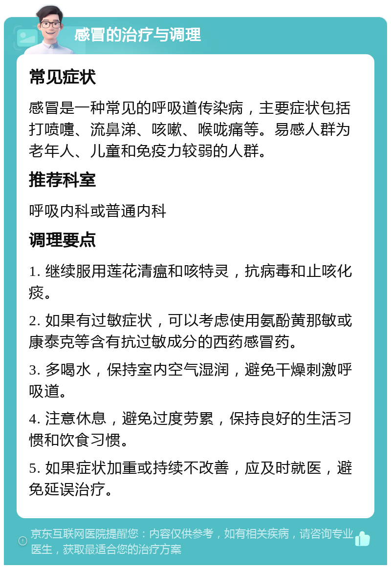 感冒的治疗与调理 常见症状 感冒是一种常见的呼吸道传染病，主要症状包括打喷嚏、流鼻涕、咳嗽、喉咙痛等。易感人群为老年人、儿童和免疫力较弱的人群。 推荐科室 呼吸内科或普通内科 调理要点 1. 继续服用莲花清瘟和咳特灵，抗病毒和止咳化痰。 2. 如果有过敏症状，可以考虑使用氨酚黄那敏或康泰克等含有抗过敏成分的西药感冒药。 3. 多喝水，保持室内空气湿润，避免干燥刺激呼吸道。 4. 注意休息，避免过度劳累，保持良好的生活习惯和饮食习惯。 5. 如果症状加重或持续不改善，应及时就医，避免延误治疗。