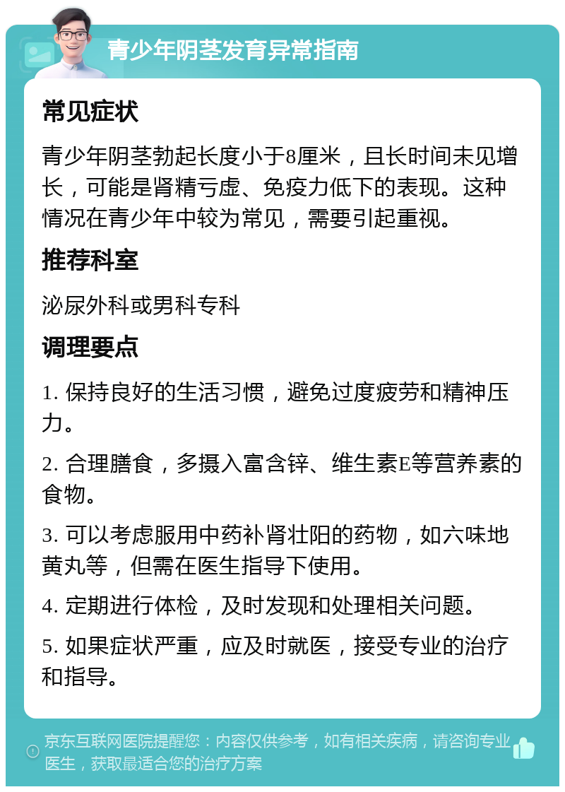 青少年阴茎发育异常指南 常见症状 青少年阴茎勃起长度小于8厘米，且长时间未见增长，可能是肾精亏虚、免疫力低下的表现。这种情况在青少年中较为常见，需要引起重视。 推荐科室 泌尿外科或男科专科 调理要点 1. 保持良好的生活习惯，避免过度疲劳和精神压力。 2. 合理膳食，多摄入富含锌、维生素E等营养素的食物。 3. 可以考虑服用中药补肾壮阳的药物，如六味地黄丸等，但需在医生指导下使用。 4. 定期进行体检，及时发现和处理相关问题。 5. 如果症状严重，应及时就医，接受专业的治疗和指导。