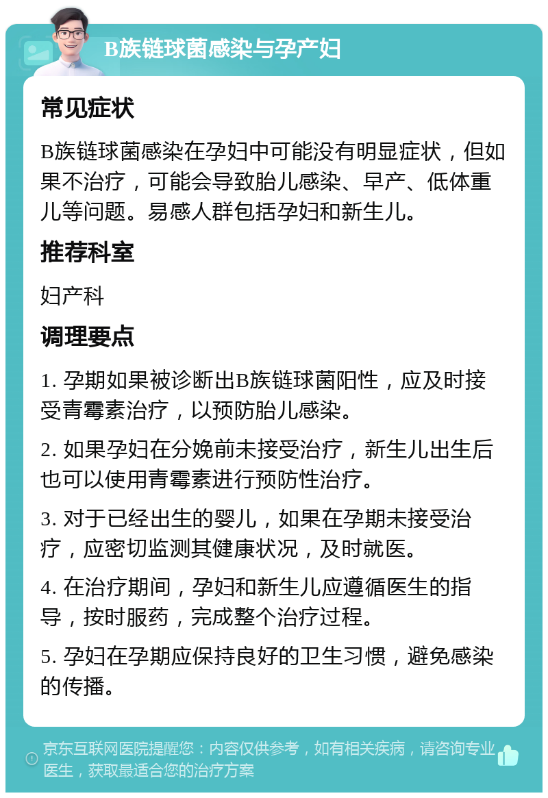 B族链球菌感染与孕产妇 常见症状 B族链球菌感染在孕妇中可能没有明显症状，但如果不治疗，可能会导致胎儿感染、早产、低体重儿等问题。易感人群包括孕妇和新生儿。 推荐科室 妇产科 调理要点 1. 孕期如果被诊断出B族链球菌阳性，应及时接受青霉素治疗，以预防胎儿感染。 2. 如果孕妇在分娩前未接受治疗，新生儿出生后也可以使用青霉素进行预防性治疗。 3. 对于已经出生的婴儿，如果在孕期未接受治疗，应密切监测其健康状况，及时就医。 4. 在治疗期间，孕妇和新生儿应遵循医生的指导，按时服药，完成整个治疗过程。 5. 孕妇在孕期应保持良好的卫生习惯，避免感染的传播。