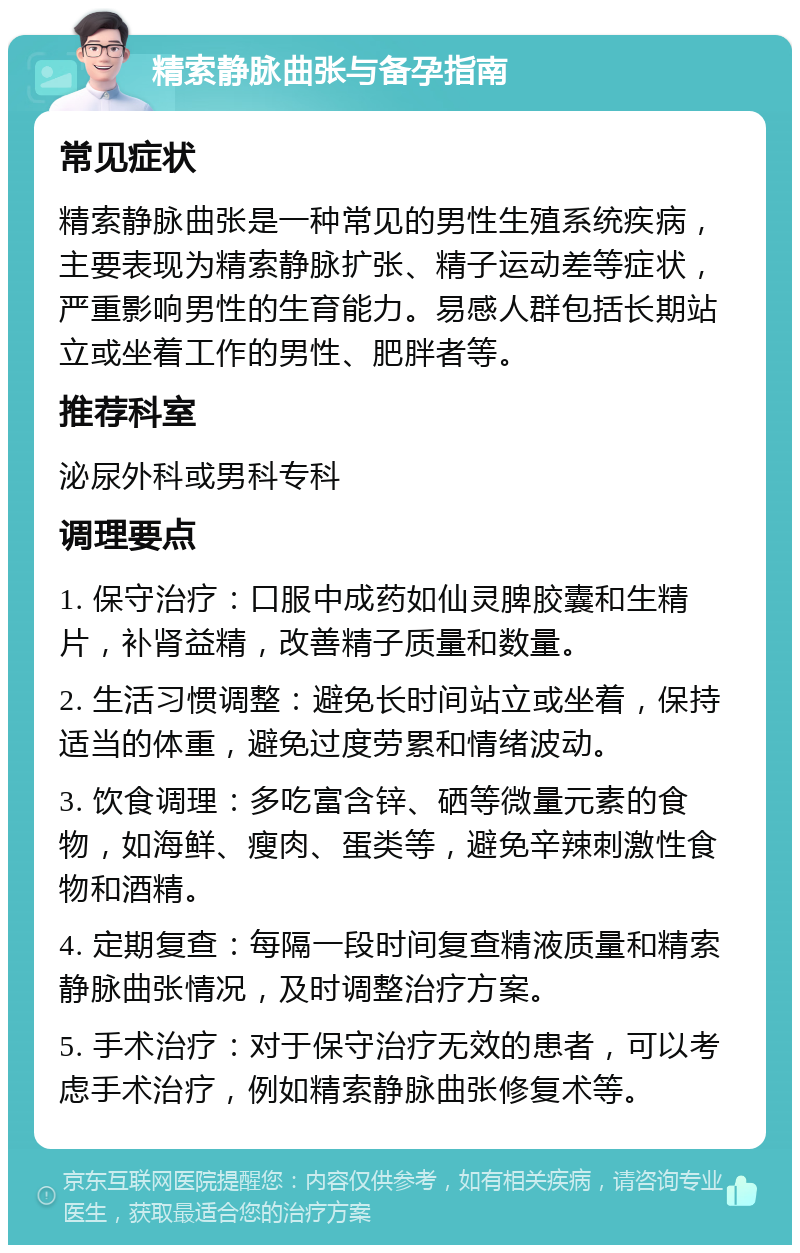 精索静脉曲张与备孕指南 常见症状 精索静脉曲张是一种常见的男性生殖系统疾病，主要表现为精索静脉扩张、精子运动差等症状，严重影响男性的生育能力。易感人群包括长期站立或坐着工作的男性、肥胖者等。 推荐科室 泌尿外科或男科专科 调理要点 1. 保守治疗：口服中成药如仙灵脾胶囊和生精片，补肾益精，改善精子质量和数量。 2. 生活习惯调整：避免长时间站立或坐着，保持适当的体重，避免过度劳累和情绪波动。 3. 饮食调理：多吃富含锌、硒等微量元素的食物，如海鲜、瘦肉、蛋类等，避免辛辣刺激性食物和酒精。 4. 定期复查：每隔一段时间复查精液质量和精索静脉曲张情况，及时调整治疗方案。 5. 手术治疗：对于保守治疗无效的患者，可以考虑手术治疗，例如精索静脉曲张修复术等。