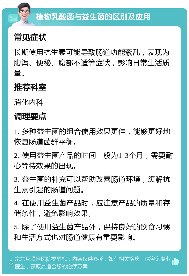 植物乳酸菌与益生菌的区别及应用 常见症状 长期使用抗生素可能导致肠道功能紊乱，表现为腹泻、便秘、腹部不适等症状，影响日常生活质量。 推荐科室 消化内科 调理要点 1. 多种益生菌的组合使用效果更佳，能够更好地恢复肠道菌群平衡。 2. 使用益生菌产品的时间一般为1-3个月，需要耐心等待效果的出现。 3. 益生菌的补充可以帮助改善肠道环境，缓解抗生素引起的肠道问题。 4. 在使用益生菌产品时，应注意产品的质量和存储条件，避免影响效果。 5. 除了使用益生菌产品外，保持良好的饮食习惯和生活方式也对肠道健康有重要影响。