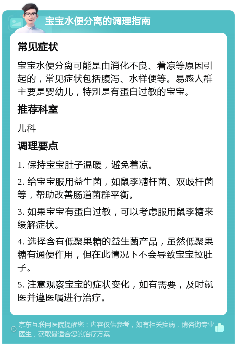 宝宝水便分离的调理指南 常见症状 宝宝水便分离可能是由消化不良、着凉等原因引起的，常见症状包括腹泻、水样便等。易感人群主要是婴幼儿，特别是有蛋白过敏的宝宝。 推荐科室 儿科 调理要点 1. 保持宝宝肚子温暖，避免着凉。 2. 给宝宝服用益生菌，如鼠李糖杆菌、双歧杆菌等，帮助改善肠道菌群平衡。 3. 如果宝宝有蛋白过敏，可以考虑服用鼠李糖来缓解症状。 4. 选择含有低聚果糖的益生菌产品，虽然低聚果糖有通便作用，但在此情况下不会导致宝宝拉肚子。 5. 注意观察宝宝的症状变化，如有需要，及时就医并遵医嘱进行治疗。