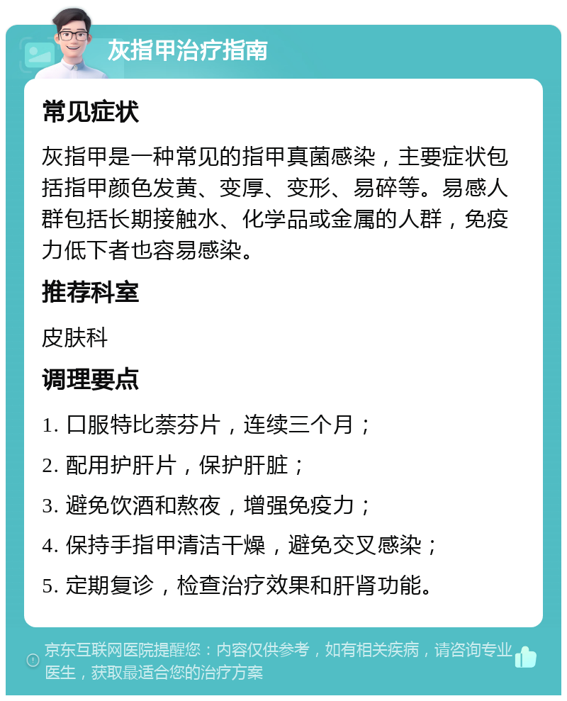 灰指甲治疗指南 常见症状 灰指甲是一种常见的指甲真菌感染，主要症状包括指甲颜色发黄、变厚、变形、易碎等。易感人群包括长期接触水、化学品或金属的人群，免疫力低下者也容易感染。 推荐科室 皮肤科 调理要点 1. 口服特比萘芬片，连续三个月； 2. 配用护肝片，保护肝脏； 3. 避免饮酒和熬夜，增强免疫力； 4. 保持手指甲清洁干燥，避免交叉感染； 5. 定期复诊，检查治疗效果和肝肾功能。