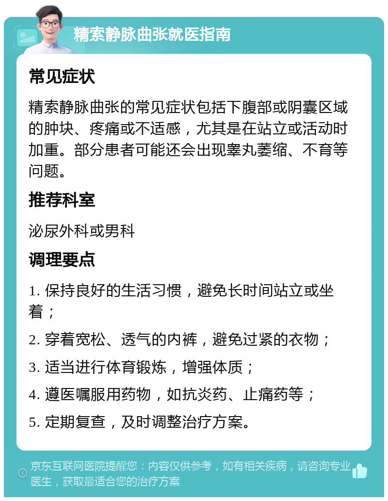 精索静脉曲张就医指南 常见症状 精索静脉曲张的常见症状包括下腹部或阴囊区域的肿块、疼痛或不适感，尤其是在站立或活动时加重。部分患者可能还会出现睾丸萎缩、不育等问题。 推荐科室 泌尿外科或男科 调理要点 1. 保持良好的生活习惯，避免长时间站立或坐着； 2. 穿着宽松、透气的内裤，避免过紧的衣物； 3. 适当进行体育锻炼，增强体质； 4. 遵医嘱服用药物，如抗炎药、止痛药等； 5. 定期复查，及时调整治疗方案。