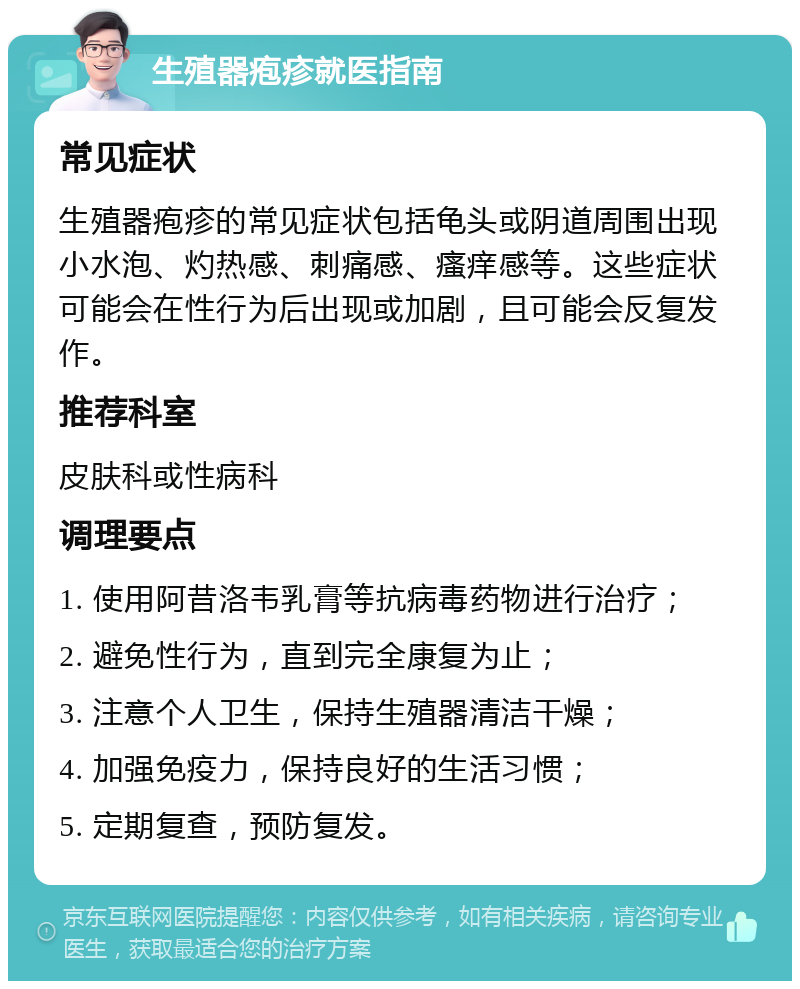 生殖器疱疹就医指南 常见症状 生殖器疱疹的常见症状包括龟头或阴道周围出现小水泡、灼热感、刺痛感、瘙痒感等。这些症状可能会在性行为后出现或加剧，且可能会反复发作。 推荐科室 皮肤科或性病科 调理要点 1. 使用阿昔洛韦乳膏等抗病毒药物进行治疗； 2. 避免性行为，直到完全康复为止； 3. 注意个人卫生，保持生殖器清洁干燥； 4. 加强免疫力，保持良好的生活习惯； 5. 定期复查，预防复发。