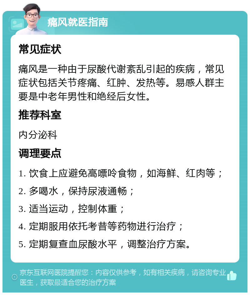 痛风就医指南 常见症状 痛风是一种由于尿酸代谢紊乱引起的疾病，常见症状包括关节疼痛、红肿、发热等。易感人群主要是中老年男性和绝经后女性。 推荐科室 内分泌科 调理要点 1. 饮食上应避免高嘌呤食物，如海鲜、红肉等； 2. 多喝水，保持尿液通畅； 3. 适当运动，控制体重； 4. 定期服用依托考昔等药物进行治疗； 5. 定期复查血尿酸水平，调整治疗方案。