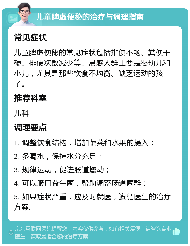 儿童脾虚便秘的治疗与调理指南 常见症状 儿童脾虚便秘的常见症状包括排便不畅、粪便干硬、排便次数减少等。易感人群主要是婴幼儿和小儿，尤其是那些饮食不均衡、缺乏运动的孩子。 推荐科室 儿科 调理要点 1. 调整饮食结构，增加蔬菜和水果的摄入； 2. 多喝水，保持水分充足； 3. 规律运动，促进肠道蠕动； 4. 可以服用益生菌，帮助调整肠道菌群； 5. 如果症状严重，应及时就医，遵循医生的治疗方案。