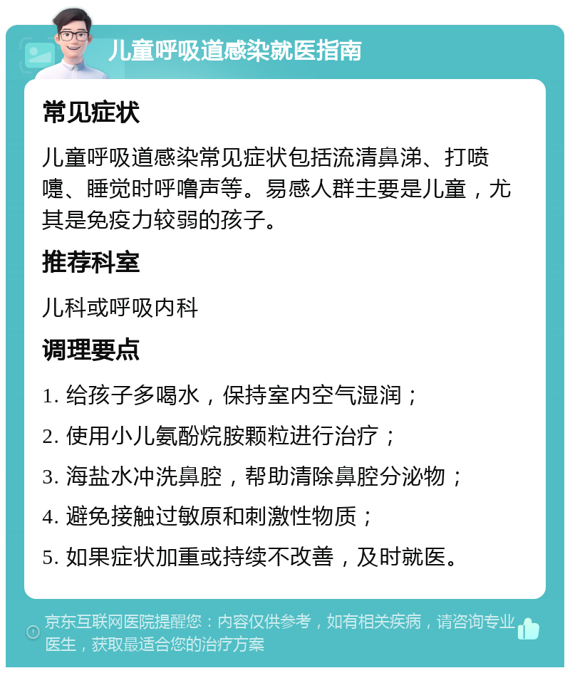 儿童呼吸道感染就医指南 常见症状 儿童呼吸道感染常见症状包括流清鼻涕、打喷嚏、睡觉时呼噜声等。易感人群主要是儿童，尤其是免疫力较弱的孩子。 推荐科室 儿科或呼吸内科 调理要点 1. 给孩子多喝水，保持室内空气湿润； 2. 使用小儿氨酚烷胺颗粒进行治疗； 3. 海盐水冲洗鼻腔，帮助清除鼻腔分泌物； 4. 避免接触过敏原和刺激性物质； 5. 如果症状加重或持续不改善，及时就医。