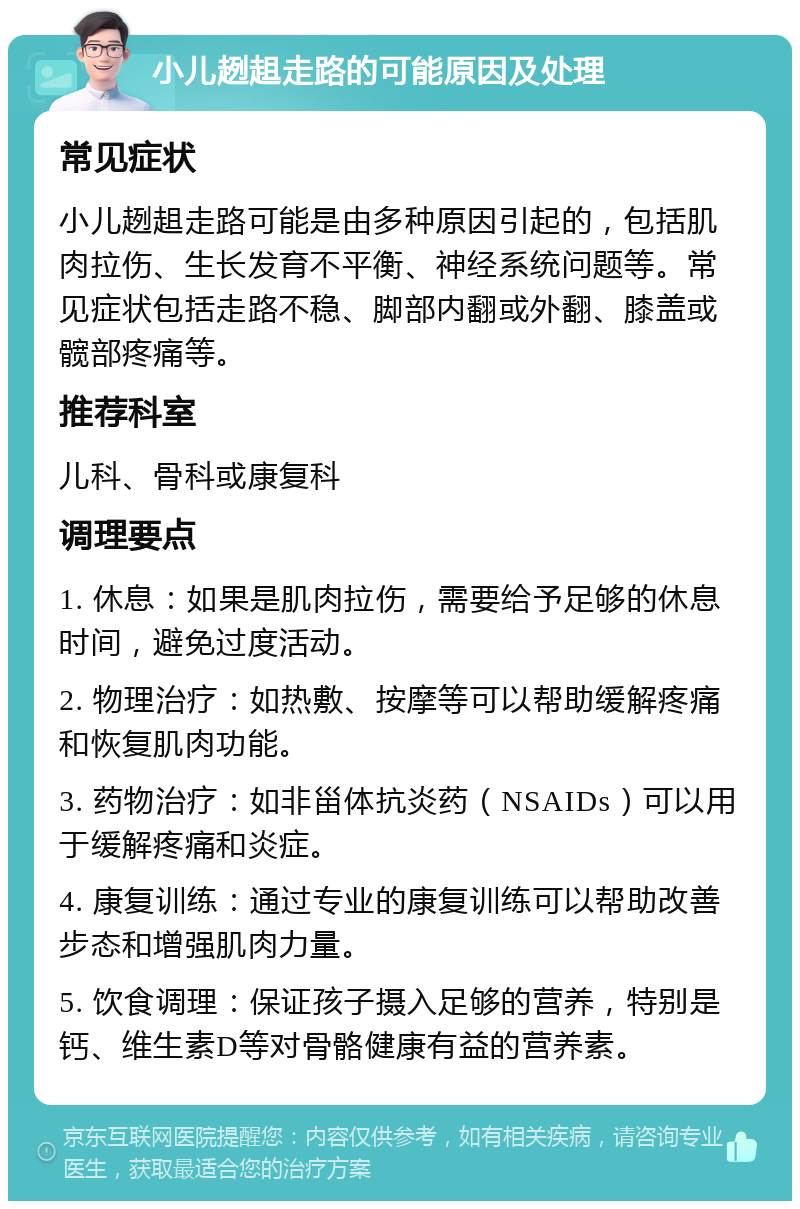 小儿趔趄走路的可能原因及处理 常见症状 小儿趔趄走路可能是由多种原因引起的，包括肌肉拉伤、生长发育不平衡、神经系统问题等。常见症状包括走路不稳、脚部内翻或外翻、膝盖或髋部疼痛等。 推荐科室 儿科、骨科或康复科 调理要点 1. 休息：如果是肌肉拉伤，需要给予足够的休息时间，避免过度活动。 2. 物理治疗：如热敷、按摩等可以帮助缓解疼痛和恢复肌肉功能。 3. 药物治疗：如非甾体抗炎药（NSAIDs）可以用于缓解疼痛和炎症。 4. 康复训练：通过专业的康复训练可以帮助改善步态和增强肌肉力量。 5. 饮食调理：保证孩子摄入足够的营养，特别是钙、维生素D等对骨骼健康有益的营养素。