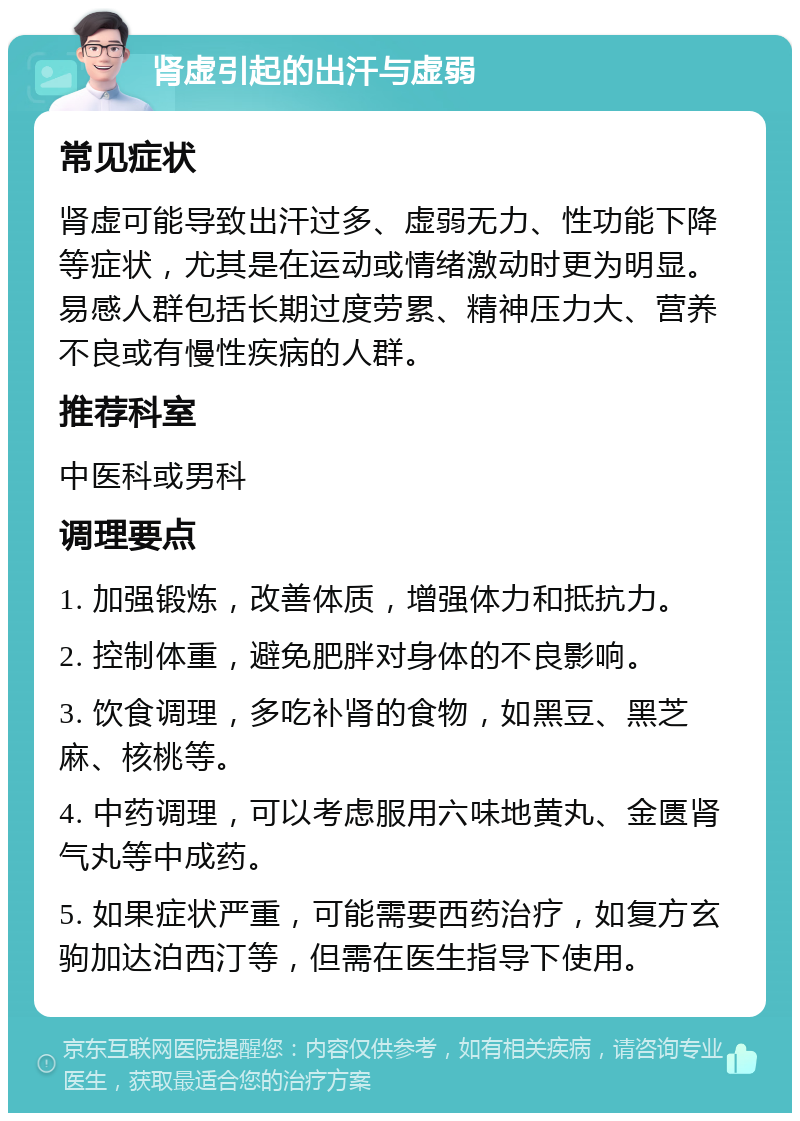 肾虚引起的出汗与虚弱 常见症状 肾虚可能导致出汗过多、虚弱无力、性功能下降等症状，尤其是在运动或情绪激动时更为明显。易感人群包括长期过度劳累、精神压力大、营养不良或有慢性疾病的人群。 推荐科室 中医科或男科 调理要点 1. 加强锻炼，改善体质，增强体力和抵抗力。 2. 控制体重，避免肥胖对身体的不良影响。 3. 饮食调理，多吃补肾的食物，如黑豆、黑芝麻、核桃等。 4. 中药调理，可以考虑服用六味地黄丸、金匮肾气丸等中成药。 5. 如果症状严重，可能需要西药治疗，如复方玄驹加达泊西汀等，但需在医生指导下使用。