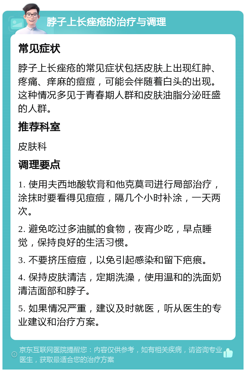 脖子上长痤疮的治疗与调理 常见症状 脖子上长痤疮的常见症状包括皮肤上出现红肿、疼痛、痒麻的痘痘，可能会伴随着白头的出现。这种情况多见于青春期人群和皮肤油脂分泌旺盛的人群。 推荐科室 皮肤科 调理要点 1. 使用夫西地酸软膏和他克莫司进行局部治疗，涂抹时要看得见痘痘，隔几个小时补涂，一天两次。 2. 避免吃过多油腻的食物，夜宵少吃，早点睡觉，保持良好的生活习惯。 3. 不要挤压痘痘，以免引起感染和留下疤痕。 4. 保持皮肤清洁，定期洗澡，使用温和的洗面奶清洁面部和脖子。 5. 如果情况严重，建议及时就医，听从医生的专业建议和治疗方案。