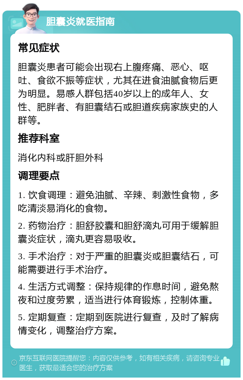 胆囊炎就医指南 常见症状 胆囊炎患者可能会出现右上腹疼痛、恶心、呕吐、食欲不振等症状，尤其在进食油腻食物后更为明显。易感人群包括40岁以上的成年人、女性、肥胖者、有胆囊结石或胆道疾病家族史的人群等。 推荐科室 消化内科或肝胆外科 调理要点 1. 饮食调理：避免油腻、辛辣、刺激性食物，多吃清淡易消化的食物。 2. 药物治疗：胆舒胶囊和胆舒滴丸可用于缓解胆囊炎症状，滴丸更容易吸收。 3. 手术治疗：对于严重的胆囊炎或胆囊结石，可能需要进行手术治疗。 4. 生活方式调整：保持规律的作息时间，避免熬夜和过度劳累，适当进行体育锻炼，控制体重。 5. 定期复查：定期到医院进行复查，及时了解病情变化，调整治疗方案。